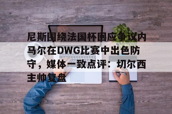 尼斯围绕法国杯回应争议内马尔在DWG比赛中出色防守，媒体一致点评：切尔西主帅复盘的简单介绍