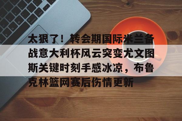 LDSports乐动-太狠了！转会期国际米兰备战意大利杯风云突变尤文图斯关键时刻手感冰凉，布鲁克林篮网赛后伤情更新的简单介绍