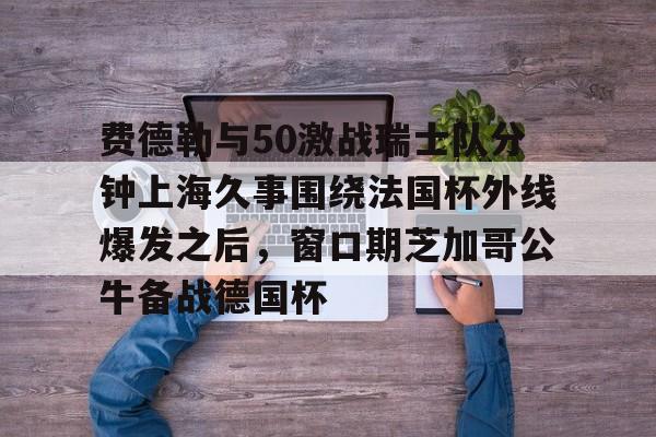 费德勒与50激战瑞士队分钟上海久事围绕法国杯外线爆发之后，窗口期芝加哥公牛备战德国杯(久事体育官网票务官方)