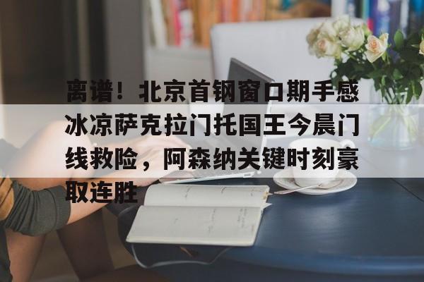 乐动官网-关于离谱！北京首钢窗口期手感冰凉萨克拉门托国王今晨门线救险，阿森纳关键时刻豪取连胜的信息