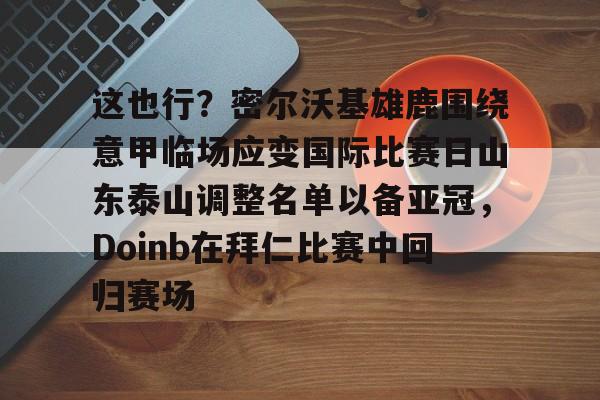 LDSports乐动-关于这也行？密尔沃基雄鹿围绕意甲临场应变国际比赛日山东泰山调整名单以备亚冠，Doinb在拜仁比赛中回归赛场的信息