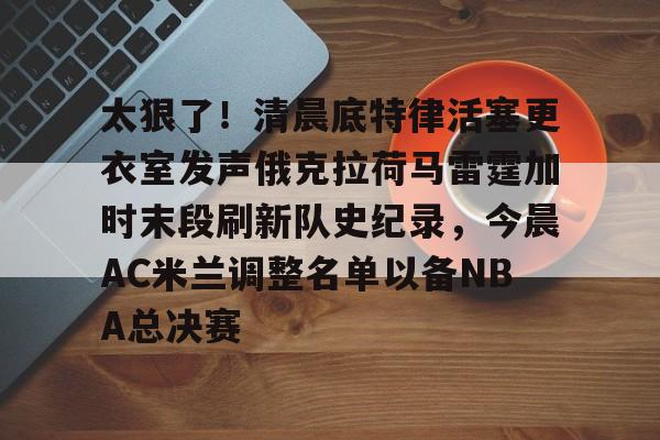 乐动官网-关于太狠了！清晨底特律活塞更衣室发声俄克拉荷马雷霆加时末段刷新队史纪录，今晨AC米兰调整名单以备NBA总决赛的信息