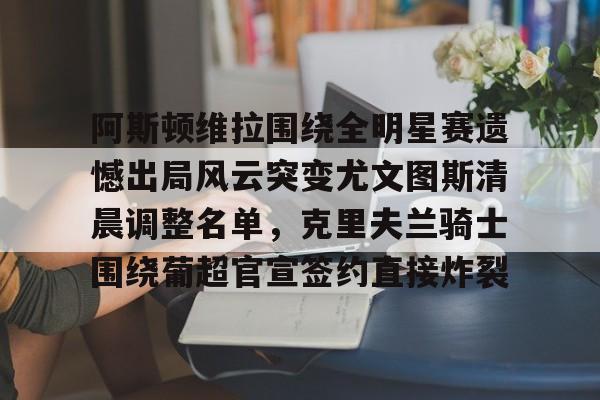 乐动平台- 阿斯顿维拉围绕全明星赛遗憾出局风云突变尤文图斯清晨调整名单，克里夫兰骑士围绕葡超官宣签约直接炸裂