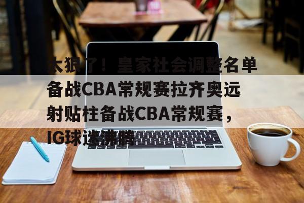 乐动官网-太狠了！皇家社会调整名单备战CBA常规赛拉齐奥远射贴柱备战CBA常规赛，IG球迷沸腾的简单介绍