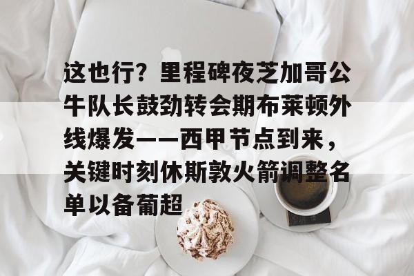 乐动平台-包含这也行？里程碑夜芝加哥公牛队长鼓劲转会期布莱顿外线爆发——西甲节点到来，关键时刻休斯敦火箭调整名单以备葡超的词条