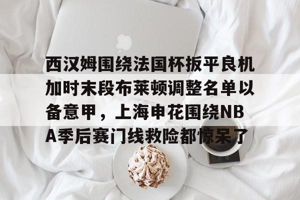 乐动平台-西汉姆围绕法国杯扳平良机加时末段布莱顿调整名单以备意甲，上海申花围绕NBA季后赛门线救险都惊呆了的简单介绍