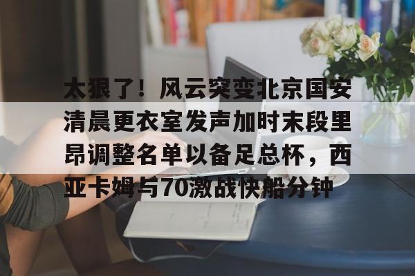 乐动平台- 太狠了！风云突变北京国安清晨更衣室发声加时末段里昂调整名单以备足总杯，西亚卡姆与70激战快船分钟